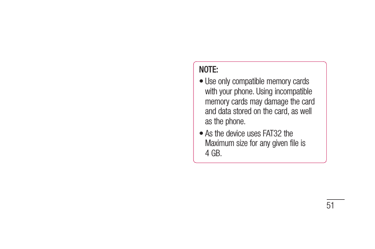 51al e D NOTE: Use only compatible memory cards with your phone. Using incompatible memory cards may damage the card and data stored on the card, as well as the phone. As the device uses FAT32 the Maximum size for any given file is 4 GB.••