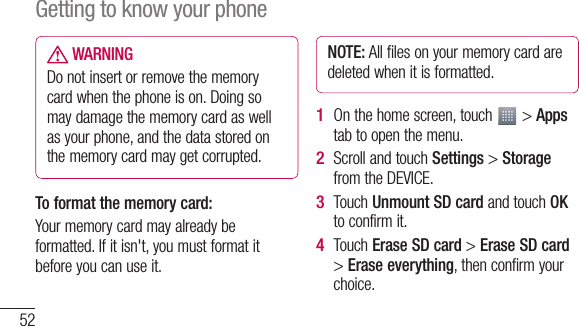 52 WARNINGDo not insert or remove the memory card when the phone is on. Doing so may damage the memory card as well as your phone, and the data stored on the memory card may get corrupted.To format the memory card: Your memory card may already be formatted. If it isn&apos;t, you must format it before you can use it.NOTE: All files on your memory card are deleted when it is formatted.On the home screen, touch   &gt; Apps tab to open the menu.Scroll and touch Settings &gt; Storage from the DEVICE.Touch Unmount SD card and touch OK to confirm it.Touch Erase SD card &gt; Erase SD card &gt; Erase everything, then confirm your choice.1 2 3 4 Nmbfi5 Getting to know your phone
