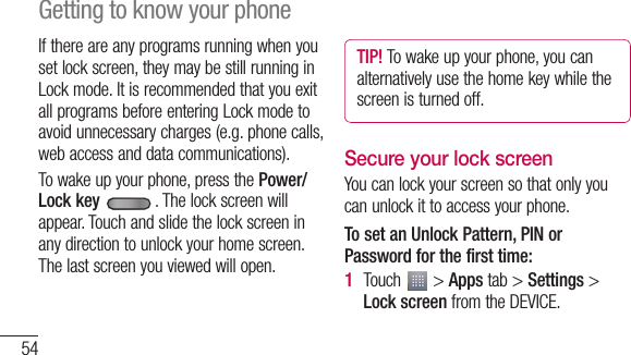 54If there are any programs running when you set lock screen, they may be still running in Lock mode. It is recommended that you exit all programs before entering Lock mode to avoid unnecessary charges (e.g. phone calls, web access and data communications).To wake up your phone, press the Power/Lock key . The lock screen will appear. Touch and slide the lock screen in any direction to unlock your home screen. The last screen you viewed will open.TIP! To wake up your phone, you can alternatively use the home key while the screen is turned off.Secure your lock screenYou can lock your screen so that only you can unlock it to access your phone. To set an Unlock Pattern, PIN or Password for the first time:Touch   &gt; Apps tab &gt; Settings &gt; Lock screen from the DEVICE.1 2 Getting to know your phone