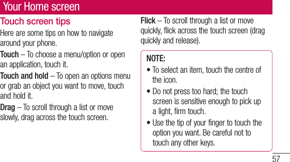 57Your Home screenTouch screen tipsHere are some tips on how to navigate around your phone.Touch – To choose a menu/option or open an application, touch it.Touch and hold – To open an options menu or grab an object you want to move, touch and hold it.Drag – To scroll through a list or move slowly, drag across the touch screen.Flick – To scroll through a list or move quickly, flick across the touch screen (drag quickly and release).NOTE:•  To select an item, touch the centre of the icon.•  Do not press too hard; the touch screen is sensitive enough to pick up a light, firm touch.•  Use the tip of your finger to touch the option you want. Be careful not to touch any other keys.