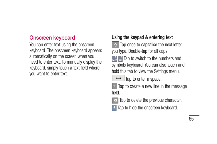 65Onscreen keyboardYou can enter text using the onscreen keyboard. The onscreen keyboard appears automatically on the screen when you need to enter text. To manually display the keyboard, simply touch a text field where you want to enter text.Using the keypad &amp; entering text Tap once to capitalise the next letter you type. Double-tap for all caps.  Tap to switch to the numbers and symbols keyboard. You can also touch and hold this tab to view the Settings menu. Tap to enter a space. Tap to create a new line in the message field. Tap to delete the previous character. Tap to hide the onscreen keyboard.