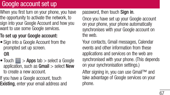 67Google account set upWhen you first turn on your phone, you have the opportunity to activate the network, to sign into your Google Account and how you want to use some Google services. To set up your Google account: Sign into a Google Account from the prompted set up screen. OR Touch   &gt; Apps tab &gt; select a Google application, such as Gmail &gt; select New to create a new account. If you have a Google account, touch Existing, enter your email address and ••password, then touch Sign in.Once you have set up your Google account on your phone, your phone automatically synchronises with your Google account on the web.Your contacts, Gmail messages, Calendar events and other information from these applications and services on the web are synchronised with your phone. (This depends on your synchronisation settings.)After signing in, you can use Gmail™ and take advantage of Google services on your phone.