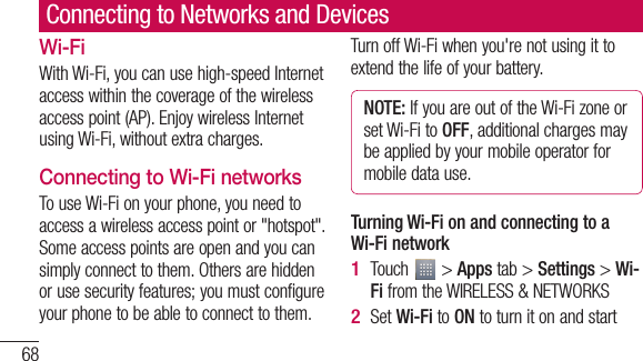 68Connecting to Networks and DevicesWi-FiWith Wi-Fi, you can use high-speed Internet access within the coverage of the wireless access point (AP). Enjoy wireless Internet using Wi-Fi, without extra charges. Connecting to Wi-Fi networksTo use Wi-Fi on your phone, you need to access a wireless access point or &quot;hotspot&quot;. Some access points are open and you can simply connect to them. Others are hidden or use security features; you must configure your phone to be able to connect to them.Turn off Wi-Fi when you&apos;re not using it to extend the life of your battery. NOTE: If you are out of the Wi-Fi zone or set Wi-Fi to OFF, additional charges may be applied by your mobile operator for mobile data use. Turning Wi-Fi on and connecting to a Wi-Fi networkTouch   &gt; Apps tab &gt; Settings &gt; Wi-Fi from the WIRELESS &amp; NETWORKSSet Wi-Fi to ON to turn it on and start 1 2 3 4 