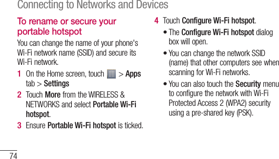 74To rename or secure your portable hotspotYou can change the name of your phone&apos;s Wi-Fi network name (SSID) and secure its Wi-Fi network.On the Home screen, touch   &gt; Apps tab &gt; SettingsTouch More from the WIRELESS &amp; NETWORKS and select Portable Wi-Fi hotspot.Ensure Portable Wi-Fi hotspot is ticked.1 2 3 Touch Configure Wi-Fi hotspot.The Configure Wi-Fi hotspot dialog box will open.You can change the network SSID (name) that other computers see when scanning for Wi-Fi networks.You can also touch the Security menu to configure the network with Wi-Fi Protected Access 2 (WPA2) security using a pre-shared key (PSK).4 •••5 Connecting to Networks and Devices