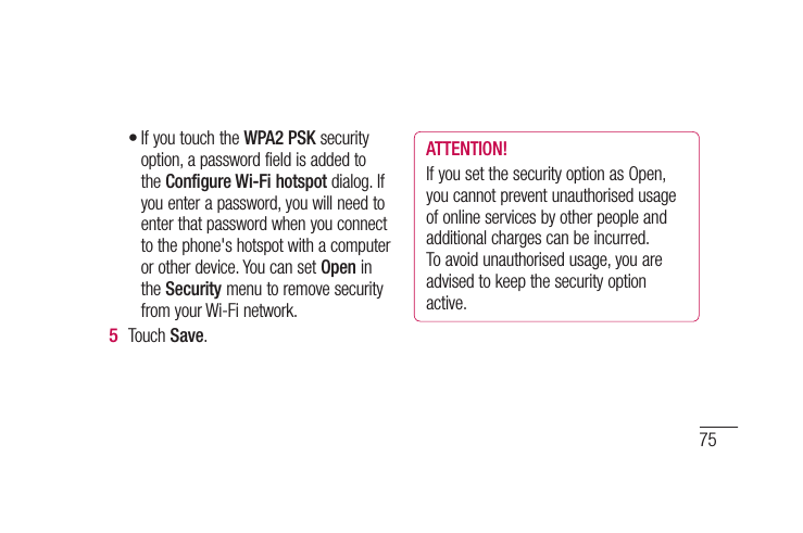 75en nu If you touch the WPA2 PSK security option, a password field is added to the Configure Wi-Fi hotspot dialog. If you enter a password, you will need to enter that password when you connect to the phone&apos;s hotspot with a computer or other device. You can set Open in the Security menu to remove security from your Wi-Fi network.Touch Save.•5 ATTENTION!If you set the security option as Open, you cannot prevent unauthorised usage of online services by other people and additional charges can be incurred. To avoid unauthorised usage, you are advised to keep the security option active.