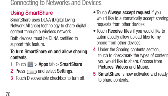 78Using SmartShareSmartShare uses DLNA (Digital Living Network Alliance) technology to share digital content through a wireless network. Both devices must be DLNA certified to support this feature.To turn SmartShare on and allow sharing contentsTouch   &gt; Apps tab &gt; SmartSharePress   and select Settings.Touch Discoverable checkbox to turn off.1 2 3 Touch Always accept request if you would like to automatically accept sharing requests from other devices.Touch Receive files if you would like to automatically allow upload files to my phone from other devices.Under the Sharing contents section, touch to checkmark the types of content you would like to share. Choose from Pictures, Videos and Music.SmartShare is now activated and ready to share contents.••4 5 To librLetmuconNfuc1 2 Connecting to Networks and Devices
