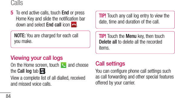 84To end active calls, touch End or press Home Key and slide the notification bar down and select End call icon  .NOTE: You are charged for each call you make.Viewing your call logsOn the Home screen, touch   and choose the Call log tab  .View a complete list of all dialled, received and missed voice calls.5 TIP! Touch any call log entry to view the date, time and duration of the call.TIP! Touch the Menu key, then touch Delete all to delete all the recorded items.Call settingsYou can configure phone call settings such as call forwarding and other special features offered by your carrier. FixcomfromwhnumcallVoiyou1 2 3 Calls