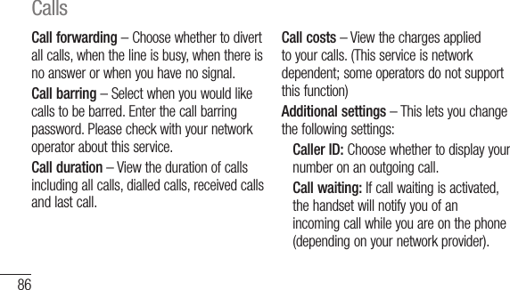 86Call forwarding – Choose whether to divert all calls, when the line is busy, when there is no answer or when you have no signal.Call barring – Select when you would like calls to be barred. Enter the call barring password. Please check with your network operator about this service.Call duration – View the duration of calls including all calls, dialled calls, received calls and last call.Call costs – View the charges applied to your calls. (This service is network dependent; some operators do not support this function)Additional settings – This lets you change the following settings:   Caller ID: Choose whether to display your number on an outgoing call.  Call waiting: If call waiting is activated, the handset will notify you of an incoming call while you are on the phone (depending on your network provider).CAddtheaccconSeIn t1 2 Calls
