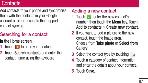 87rt ge ur e ContactsAdd contacts to your phone and synchronise them with the contacts in your Google account or other accounts that support contact syncing.Searching for a contactIn the Home screenTouch   to open your contacts. Touch Search contacts and enter the contact name using the keyboard.1 2 Adding a new contactTouch  , enter the new contact&apos;s number, then touch the Menu key. Touch Add to contacts &gt; Create new contact. If you want to add a picture to the new contact, touch the image area. Choose from Take photo or Select from Gallery.Select the contact type by touching  .Touch a category of contact information and enter the details about your contact.Touch Save.1 2 3 4 5 