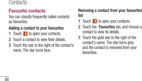 88Favourite contactsYou can classify frequently called contacts as favourites.Adding a contact to your favouritesTouch   to open your contacts.Touch a contact to view their details.Touch the star to the right of the contact&apos;s name. The star turns blue.1 2 3 Removing a contact from your favourites listTouch   to open your contacts.Touch the  Favourites tab, and choose a contact to view its details.Touch the gold star to the right of the contact&apos;s name. The star turns grey and the contact is removed from your favourites.1 2 3 ImTo frommedev1 2 3 4 Contacts