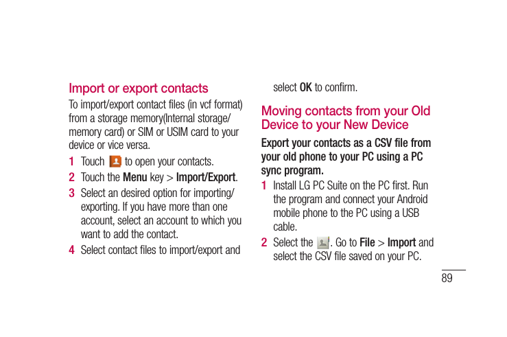 89es e a Import or export contactsTo import/export contact files (in vcf format) from a storage memory(Internal storage/memory card) or SIM or USIM card to your device or vice versa.Touch   to open your contacts.Touch the Menu key &gt; Import/Export.Select an desired option for importing/exporting. If you have more than one account, select an account to which you want to add the contact.Select contact files to import/export and 1 2 3 4 select OK to confirm.Moving contacts from your Old Device to your New DeviceExport your contacts as a CSV file from your old phone to your PC using a PC sync program.Install LG PC Suite on the PC first. Run the program and connect your Android mobile phone to the PC using a USB cable.Select the  . Go to File &gt; Import and select the CSV file saved on your PC.1 2 