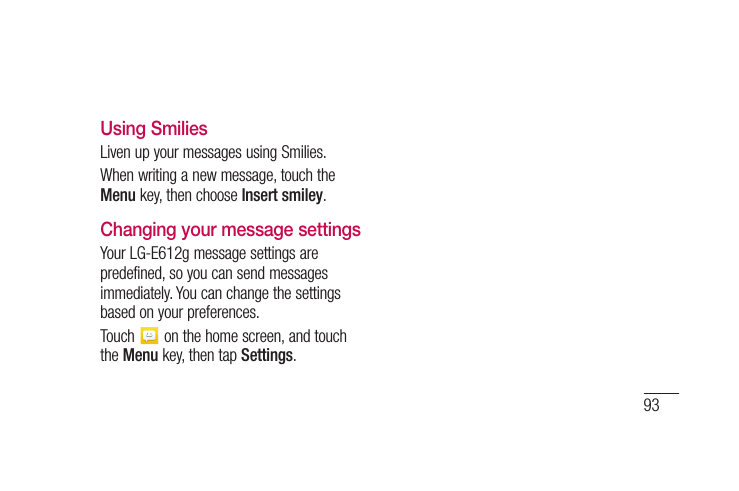 93Using SmiliesLiven up your messages using Smilies.When writing a new message, touch the Menu key, then choose Insert smiley.Changing your message settingsYour LG-E612g message settings are predefined, so you can send messages immediately. You can change the settings based on your preferences.Touch   on the home screen, and touch the Menu key, then tap Settings.