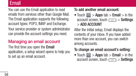94EmailYou can use the Email application to read emails from services other than Google Mail. The Email application supports the following account types: POP3, IMAP and Exchange.Your service provider or system administrator can provide the account settings you need.Managing an email accountThe first time you open the Email application, a setup wizard opens to help you to set up an email account.To add another email account:Touch   &gt; Apps tab &gt; Email &gt; in the account screen, touch   &gt; Settings &gt; ADD ACCOUNTAfter the initial setup, Email displays the contents of your inbox. If you have added more than one account, you can switch among accounts. To change an email account&apos;s setting:Touch   &gt; Apps tab &gt; Email &gt; in the account screen, touch   &gt; Settings••To Ta&gt;REmYouThedefacc•