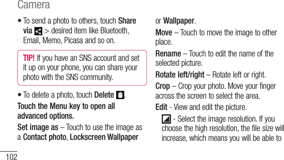 102To send a photo to others, touch Share via  &gt; desired item like Bluetooth, Email, Memo, Picasa and so on.TIP! If you have an SNS account and set it up on your phone, you can share your photo with the SNS community.To delete a photo, touch Delete  .Touch the Menu key to open all advanced options.Set image as – Touch to use the image as a Contact photo, Lockscreen Wallpaper ••or Wallpaper.Move – Touch to move the image to other place.Rename – Touch to edit the name of the selected picture.Rotate left/right – Rotate left or right.Crop – Crop your photo. Move your finger across the screen to select the area.Edit - View and edit the picture.     - Select the image resolution. If you choose the high resolution, the file size will increase, which means you will be able to s  li    pSlidshoDetCamera