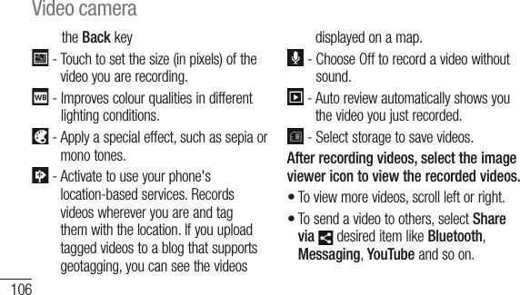 106the Back key  -  Touch to set the size (in pixels) of the video you are recording.  -  Improves colour qualities in different lighting conditions.  -  Apply a special effect, such as sepia or mono tones. -  Activate to use your phone&apos;s location-based services. Records videos wherever you are and tag them with the location. If you upload tagged videos to a blog that supports geotagging, you can see the videos displayed on a map.  -  Choose Off to record a video without sound.  -  Auto review automatically shows you the video you just recorded. -  Select storage to save videos.After recording videos, select the image viewer icon to view the recorded videos.To view more videos, scroll left or right.To send a video to others, select Share via  desired item like Bluetooth, Messaging, YouTube and so on.••TTPlaLeakind••1 2 3 4 Video camera