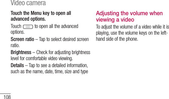 108Touch the Menu key to open all advanced options.Touch   to open all the advanced options.Screen ratio – Tap to select desired screen ratio.Brightness – Check for adjusting brightness level for comfortable video viewing.Details – Tap to see a detailed information, such as the name, date, time, size and typeAdjusting the volume when viewing a videoTo adjust the volume of a video while it is playing, use the volume keys on the left-hand side of the phone.YoucarvideGaLeain yS1 •MVideo camera