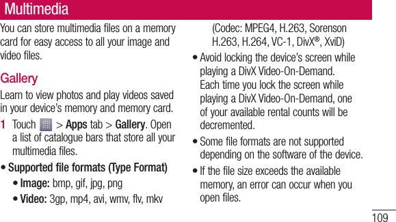 109You can store multimedia files on a memory card for easy access to all your image and video files.GalleryLearn to view photos and play videos saved in your device’s memory and memory card.Touch   &gt; Apps tab &gt; Gallery. Open a list of catalogue bars that store all your multimedia files.Supported file formats (Type Format)Image: bmp, gif, jpg, pngVideo: 3gp, mp4, avi, wmv, flv, mkv 1 •••(Codec: MPEG4, H.263, Sorenson H.263, H.264, VC-1, DivX®, XviD)Avoid locking the device’s screen while playing a DivX Video-On-Demand. Each time you lock the screen while playing a DivX Video-On-Demand, one of your available rental counts will be decremented.Some file formats are not supported depending on the software of the device.If the file size exceeds the available memory, an error can occur when you open files.•••Multimedia