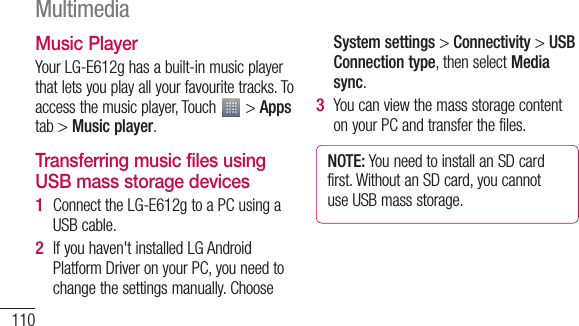 110Music PlayerYour LG-E612g has a built-in music player that lets you play all your favourite tracks. To access the music player, Touch   &gt; Apps tab &gt; Music player.Transferring music files using USB mass storage devicesConnect the LG-E612g to a PC using a USB cable.If you haven&apos;t installed LG Android Platform Driver on your PC, you need to change the settings manually. Choose 1 2 System settings &gt; Connectivity &gt; USB Connection type, then select Media sync.You can view the mass storage content on your PC and transfer the files.NOTE: You need to install an SD card first. Without an SD card, you cannot use USB mass storage.3 NPaPla1 2 3 Multimedia