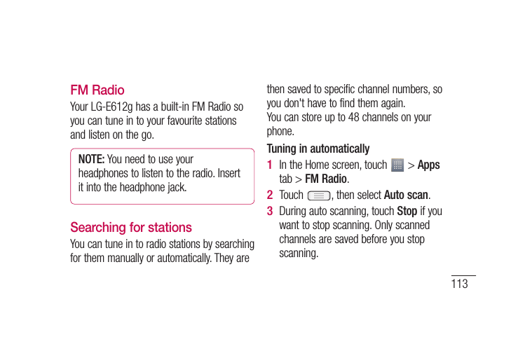 113n t FM RadioYour LG-E612g has a built-in FM Radio so you can tune in to your favourite stations and listen on the go.NOTE: You need to use your headphones to listen to the radio. Insert it into the headphone jack.Searching for stationsYou can tune in to radio stations by searching for them manually or automatically. They are then saved to specific channel numbers, so you don&apos;t have to find them again. You can store up to 48 channels on your phone.Tuning in automaticallyIn the Home screen, touch   &gt; Apps tab &gt; FM Radio.Touch  , then select Auto scan.During auto scanning, touch Stop if you want to stop scanning. Only scanned channels are saved before you stop scanning.1 2 3 