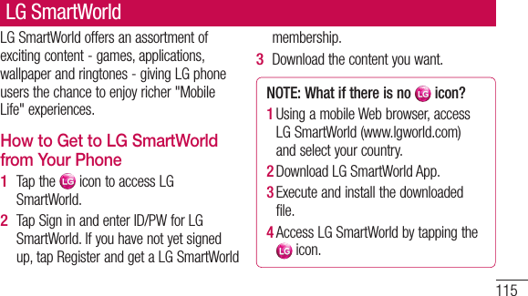 115LG SmartWorld offers an assortment of exciting content - games, applications, wallpaper and ringtones - giving LG phone users the chance to enjoy richer &quot;Mobile Life&quot; experiences.How to Get to LG SmartWorld from Your PhoneTap the   icon to access LG SmartWorld.Tap Sign in and enter ID/PW for LG SmartWorld. If you have not yet signed up, tap Register and get a LG SmartWorld 1 2 membership.Download the content you want.NOTE: What if there is no   icon? 1  Using a mobile Web browser, access LG SmartWorld (www.lgworld.com) and select your country. 2  Download LG SmartWorld App. 3  Execute and install the downloaded file.4  Access LG SmartWorld by tapping the  icon.3 LG SmartWorld