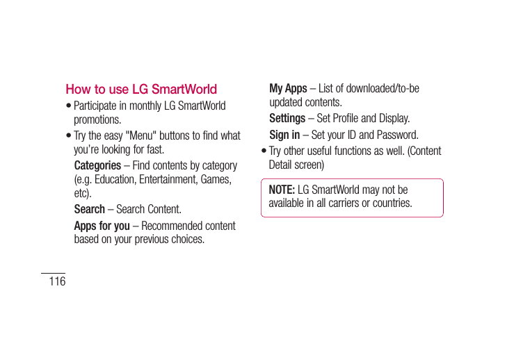 116How to use LG SmartWorldParticipate in monthly LG SmartWorld promotions.Try the easy &quot;Menu&quot; buttons to find what you’re looking for fast.  Categories – Find contents by category (e.g. Education, Entertainment, Games, etc).  Search – Search Content.   Apps for you – Recommended content based on your previous choices.••  My Apps – List of downloaded/to-be updated contents.  Settings – Set Profile and Display.  Sign  in – Set your ID and Password.Try other useful functions as well. (Content Detail screen)NOTE: LG SmartWorld may not be available in all carriers or countries.•USeAUs1 2 3 1 2 