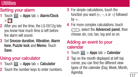 117ent UtilitiesSetting your alarmTouch   &gt; Apps tab &gt; Alarm/Clock &gt; After you set the time, the LG-E612g lets you know how much time is left before the alarm will sound.Set Snooze duration, Vibration, Alarm tone, Puzzle lock and Memo. Touch Save.Using your calculatorTouch   &gt; Apps tab &gt; CalculatorTouch the number keys to enter numbers.1 2 3 1 2 For simple calculations, touch the function you want (+, –, x or ÷) followed by =.For more complex calculations, touch , select the Advanced panel, then choose sin, cos, tan, log and so on.Adding an event to your calendarTouch   &gt; Apps tab &gt; CalendarTap on the month displayed at left top corner, you can find the different view types of the calender (Day, Week, Month, Agenda).3 4 1 2 
