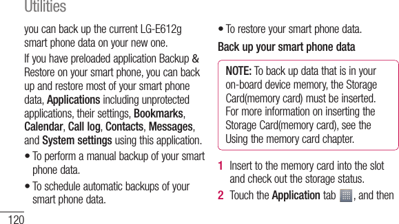 120you can back up the current LG-E612g smart phone data on your new one.If you have preloaded application Backup &amp; Restore on your smart phone, you can back up and restore most of your smart phone data, Applications including unprotected applications, their settings, Bookmarks, Calendar, Call log, Contacts, Messages, and System settings using this application.To perform a manual backup of your smart phone data.To schedule automatic backups of your smart phone data.••To restore your smart phone data.Back up your smart phone dataNOTE: To back up data that is in your on-board device memory, the Storage Card(memory card) must be inserted. For more information on inserting the Storage Card(memory card), see the Using the memory card chapter.Insert to the memory card into the slot and check out the storage status.Touch the Application tab  , and then •1 2 3 4 5 Utilities