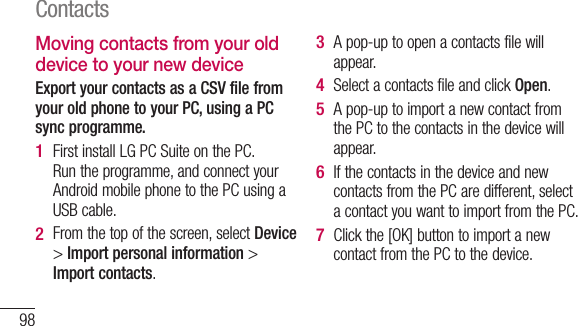 98Moving contacts from your old device to your new deviceExport your contacts as a CSV file from your old phone to your PC, using a PC sync programme.First install LG PC Suite on the PC. Run the programme, and connect your Android mobile phone to the PC using a USB cable.From the top of the screen, select Device &gt; Import personal information &gt; Import contacts.1 2 A pop-up to open a contacts file will appear.Select a contacts file and click Open.A pop-up to import a new contact from the PC to the contacts in the device will appear.If the contacts in the device and new contacts from the PC are different, select a contact you want to import from the PC.Click the [OK] button to import a new contact from the PC to the device.3 4 5 6 7 Contacts