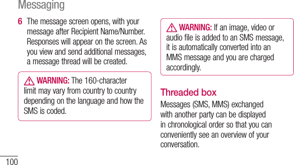100The message screen opens, with your message after Recipient Name/Number. Responses will appear on the screen. As you view and send additional messages, a message thread will be created. WARNING: The 160-character limit may vary from country to country depending on the language and how the SMS is coded.6  WARNING: If an image, video or audio file is added to an SMS message, it is automatically converted into an MMS message and you are charged accordingly.Threaded box Messages (SMS, MMS) exchanged with another party can be displayed in chronological order so that you can conveniently see an overview of your conversation.Messaging