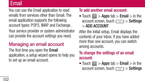 102EmailYou can use the Email application to read emails from services other than Gmail. The email application supports the following account types: POP3, IMAP and Exchange.Your service provider or system administrator can provide the account settings you need.Managing an email accountThe first time you open the Email application, a setup wizard opens to help you to set up an email account.To add another email account:Touch   &gt; Apps tab &gt; Email &gt; in the account screen, touch   &gt; Settings &gt; ADD ACCOUNTAfter the initial setup, Email displays the contents of your inbox. If you have added more than one account, you can switch among accounts. To change the settings of an email account:Touch   &gt; Apps tab &gt; Email &gt; in the account screen, touch   &gt; Settings••