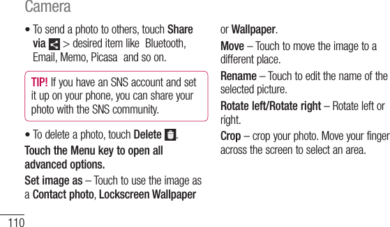 110To send a photo to others, touch Share via  &gt; desired item like  Bluetooth, Email, Memo, Picasa  and so on.TIP! If you have an SNS account and set it up on your phone, you can share your photo with the SNS community.To delete a photo, touch Delete  .Touch the Menu key to open all advanced options.Set image as – Touch to use the image as a Contact photo, Lockscreen Wallpaper ••or Wallpaper.Move – Touch to move the image to a different place.Rename – Touch to edit the name of the selected picture.Rotate left/Rotate right – Rotate left or right.Crop – crop your photo. Move your finger across the screen to select an area.Camera