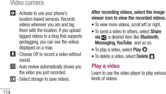 114 -  Activate to use your phone&apos;s location-based services. Records videos wherever you are and tag them with the location. If you upload tagged videos to a blog that supports geotagging, you can see the videos displayed on a map.  -  Choose Off to record a video without sound.  -  Auto review automatically shows you the video you just recorded. -  Select storage to save videos.After recording videos, select the image viewer icon to view the recorded videos.To view more videos, scroll left or right.To send a video to others, select Share via , a desired item like Bluetooth, Messaging, YouTube  and so on.To play a video, select Play  .To delete a video, select Delete .Play a videoLearn to use the video player to play various kinds of videos.••••Video camera