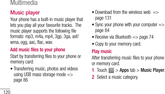 120Music playerYour phone has a built-in music player that lets you play all your favourite tracks.  The music player supports the following file formats: mp3, m4a, mp4, 3gp, 3ga, asf/wma, ogg, aac, flac, wav.Add music files to your phoneStart by transferring files to your phone or memory card:Transferring music, photos and videos using USB mass storage mode =&gt; page 86•Download from the wireless web  =&gt; page 131Sync your phone with your computer =&gt; page 84Receive via Bluetooth =&gt; page 74Copy to your memory card. Play music After transferring music files to your phone or memory card.Touch   &gt; Apps tab &gt; Music Player.Select a music category.••••1 2 Multimedia