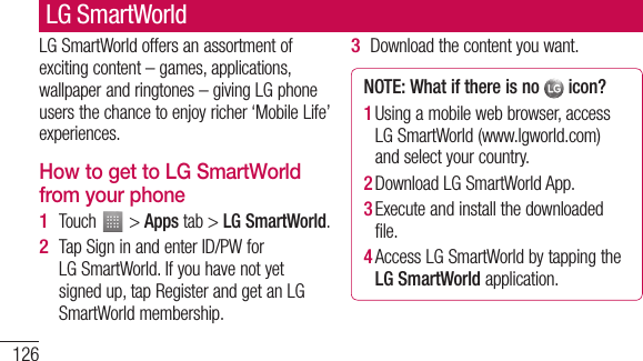126LG SmartWorld offers an assortment of exciting content – games, applications, wallpaper and ringtones – giving LG phone users the chance to enjoy richer ‘Mobile Life’ experiences.How to get to LG SmartWorld from your phoneTouch   &gt; Apps tab &gt; LG SmartWorld.Tap Sign in and enter ID/PW for LG SmartWorld. If you have not yet signed up, tap Register and get an LG SmartWorld membership.1 2 Download the content you want.NOTE: What if there is no   icon? 1  Using a mobile web browser, access LG SmartWorld (www.lgworld.com) and select your country. 2  Download LG SmartWorld App. 3  Execute and install the downloaded file.4  Access LG SmartWorld by tapping the LG SmartWorld application.3 LG SmartWorld