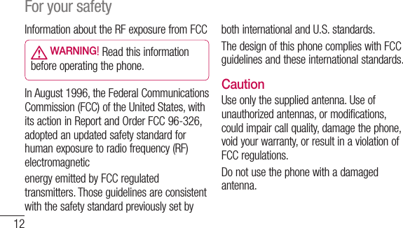 12Information about the RF exposure from FCC WARNING! Read this information before operating the phone.In August 1996, the Federal Communications Commission (FCC) of the United States, with its action in Report and Order FCC 96-326, adopted an updated safety standard for human exposure to radio frequency (RF) electromagneticenergy emitted by FCC regulated transmitters. Those guidelines are consistent with the safety standard previously set by both international and U.S. standards.The design of this phone complies with FCC guidelines and these international standards. CautionUse only the supplied antenna. Use of unauthorized antennas, or modifications, could impair call quality, damage the phone, void your warranty, or result in a violation of FCC regulations.Do not use the phone with a damaged antenna.For your safety