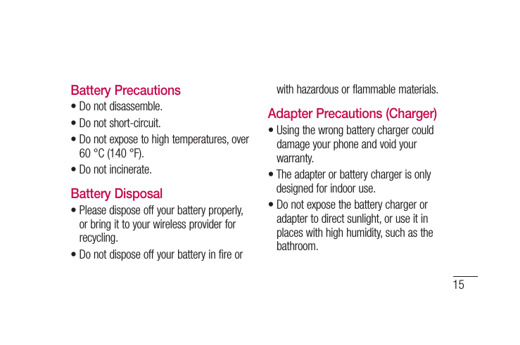 15Battery Precautions• Do not disassemble.•  Do not short-circuit.•  Do not expose to high temperatures, over 60 °C (140 °F).•  Do not incinerate.Battery Disposal•  Please dispose off your battery properly, or bring it to your wireless provider for recycling.•  Do not dispose off your battery in fire or with hazardous or flammable materials.Adapter Precautions (Charger)•  Using the wrong battery charger could damage your phone and void your warranty.•  The adapter or battery charger is only designed for indoor use.•  Do not expose the battery charger or adapter to direct sunlight, or use it in places with high humidity, such as the bathroom.