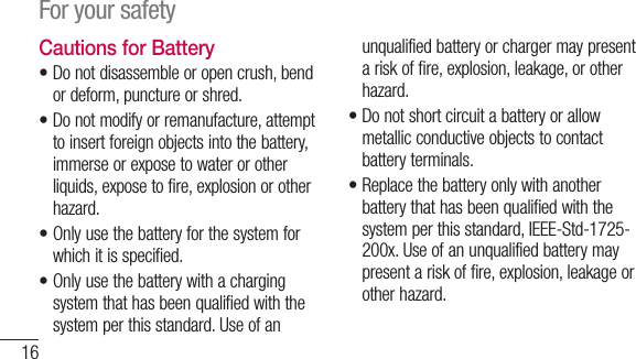 16For your safetyCautions for Battery•  Do not disassemble or open crush, bend or deform, puncture or shred.•  Do not modify or remanufacture, attempt to insert foreign objects into the battery, immerse or expose to water or other liquids, expose to fire, explosion or other hazard.•  Only use the battery for the system for which it is specified.•   Only use the battery with a charging system that has been qualified with the system per this standard. Use of an unqualified battery or charger may present a risk of fire, explosion, leakage, or other hazard.•  Do not short circuit a battery or allow metallic conductive objects to contact battery terminals.•  Replace the battery only with another battery that has been qualified with the system per this standard, IEEE-Std-1725-200x. Use of an unqualified battery may present a risk of fire, explosion, leakage or other hazard.