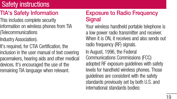 19TIA&apos;s Safety InformationThis includes complete security information on wireless phones from TIA (TelecommunicationsIndustry Association).It&apos;s required, for CTIA Certification, the inclusion in the user manual of text covering pacemakers, hearing aids and other medical devices. It&apos;s encouraged the use of the remaining TIA language when relevant.Exposure to Radio Frequency SignalYour wireless handheld portable telephone is a low power radio transmitter and receiver. When it is ON, it receives and also sends out radio frequency (RF) signals.In August, 1996, the Federal Communications Commissions (FCC) adopted RF exposure guidelines with safety levels for handheld wireless phones. Those guidelines are consistent with the safety standards previously set by both U.S. and international standards bodies:Safety instructions