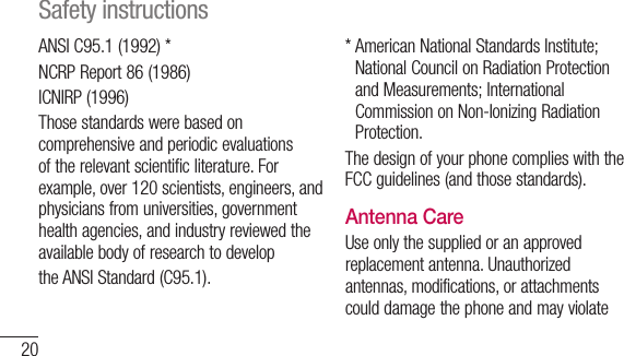 20ANSI C95.1 (1992) *NCRP Report 86 (1986)ICNIRP (1996)Those standards were based on comprehensive and periodic evaluations of the relevant scientific literature. For example, over 120 scientists, engineers, and physicians from universities, government health agencies, and industry reviewed the available body of research to developthe ANSI Standard (C95.1).*  American National Standards Institute; National Council on Radiation Protection and Measurements; International Commission on Non-Ionizing Radiation Protection.The design of your phone complies with the FCC guidelines (and those standards).Antenna CareUse only the supplied or an approved replacement antenna. Unauthorized antennas, modifications, or attachments could damage the phone and may violate Safety instructions
