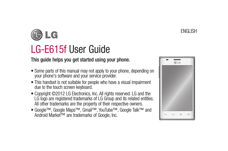 LG-E615f User GuideThis guide helps you get started using your phone.Some parts of this manual may not apply to your phone, depending on your phone&apos;s software and your service provider.This handset is not suitable for people who have a visual impairment due to the touch screen keyboard.Copyright ©2012 LG Electronics, Inc. All rights reserved. LG and the LG logo are registered trademarks of LG Group and its related entities. All other trademarks are the property of their respective owners.Google™, Google Maps™, Gmail™, YouTube™, Google Talk™ and Android Market™ are trademarks of Google, Inc.••••ENGLISH