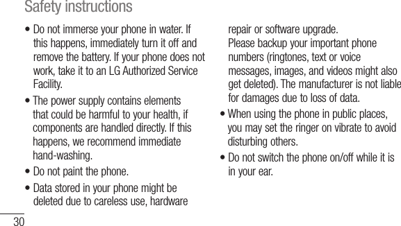30•  Do not immerse your phone in water. If this happens, immediately turn it off and remove the battery. If your phone does not work, take it to an LG Authorized Service Facility.•  The power supply contains elements that could be harmful to your health, if components are handled directly. If this happens, we recommend immediate hand-washing.•  Do not paint the phone.•  Data stored in your phone might be deleted due to careless use, hardware repair or software upgrade.Please backup your important phone numbers (ringtones, text or voice messages, images, and videos might also get deleted). The manufacturer is not liable for damages due to loss of data.•  When using the phone in public places, you may set the ringer on vibrate to avoid disturbing others.•  Do not switch the phone on/off while it is in your ear.Safety instructions