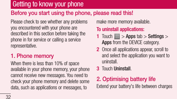 32Please check to see whether any problems you encountered with your phone are described in this section before taking the phone in for service or calling a service representative.1. Phone memory When there is less than 10% of space available in your phone memory, your phone cannot receive new messages. You need to check your phone memory and delete some data, such as applications or messages, to make more memory available.To uninstall applications:Touch   &gt; Apps tab &gt; Settings &gt; Apps from the DEVICE category.Once all applications appear, scroll to and select the application you want to uninstall.Touch Uninstall.2. Optimising battery lifeExtend your battery&apos;s life between charges 1 2 3 Getting to know your phoneBefore you start using the phone, please read this!