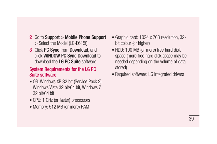 39Go to Support &gt; Mobile Phone Support &gt; Select the Model (LG-E615f).Click PC Sync from Download, and click WINDOW PC Sync Download to download the LG PC Suite software.System Requirements for the LG PC Suite softwareOS: Windows XP 32 bit (Service Pack 2), Windows Vista 32 bit/64 bit, Windows 7 32 bit/64 bitCPU: 1 GHz (or faster) processors Memory: 512 MB (or more) RAM2 3 •••Graphic card: 1024 x 768 resolution, 32-bit colour (or higher)HDD: 100 MB (or more) free hard disk space (more free hard disk space may be needed depending on the volume of data stored)Required software: LG integrated drivers•••
