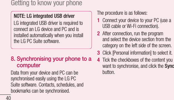 40NOTE: LG integrated USB driverLG integrated USB driver is required to connect an LG device and PC and is installed automatically when you install the LG PC Suite software.8.  Synchronising your phone to a computerData from your device and PC can be synchronised easily using the LG PC Suite software. Contacts, schedules, and bookmarks can be synchronised. The procedure is as follows:Connect your device to your PC (use a USB cable or Wi-Fi connection).After connection, run the program and select the device section from the category on the left side of the screen.Click [Personal information] to select it.Tick the checkboxes of the content you want to synchronise, and click the Sync button. 1 2 3 4 Getting to know your phone