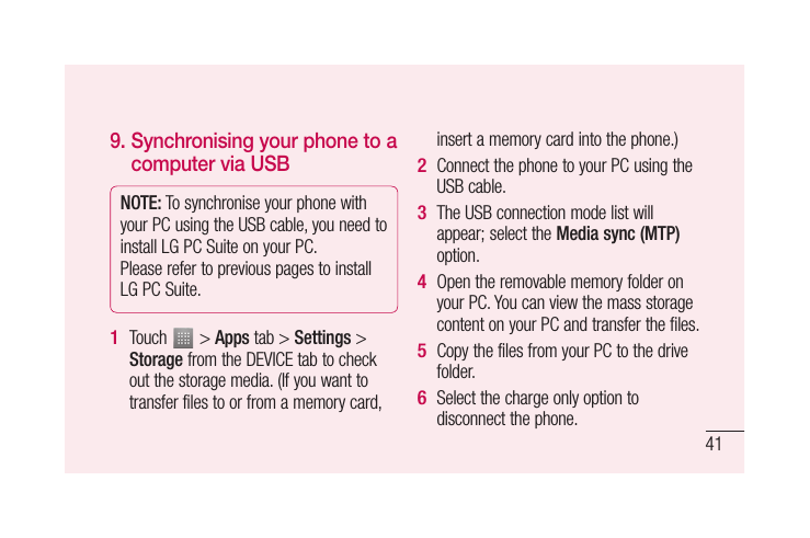 419.  Synchronising your phone to a computer via USBNOTE: To synchronise your phone with your PC using the USB cable, you need to install LG PC Suite on your PC. Please refer to previous pages to install LG PC Suite.Touch   &gt; Apps tab &gt; Settings &gt; Storage from the DEVICE tab to check out the storage media. (If you want to transfer files to or from a memory card, 1 insert a memory card into the phone.)Connect the phone to your PC using the USB cable.The USB connection mode list will appear; select the Media sync (MTP) option.Open the removable memory folder on your PC. You can view the mass storage content on your PC and transfer the files.Copy the files from your PC to the drive folder.Select the charge only option to disconnect the phone. 2 3 4 5 6 