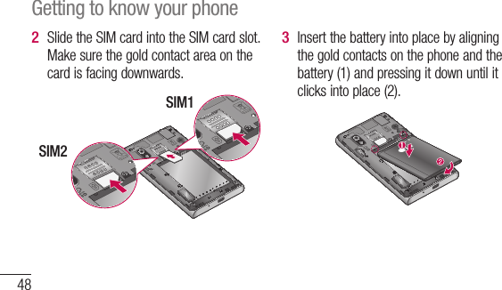 48Slide the SIM card into the SIM card slot. Make sure the gold contact area on the card is facing downwards.SIM1SIM22 Insert the battery into place by aligning the gold contacts on the phone and the battery (1) and pressing it down until it clicks into place (2).3 Getting to know your phone