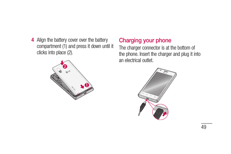 49Align the battery cover over the battery compartment (1) and press it down until it clicks into place (2).4 Charging your phoneThe charger connector is at the bottom of the phone. Insert the charger and plug it into an electrical outlet.