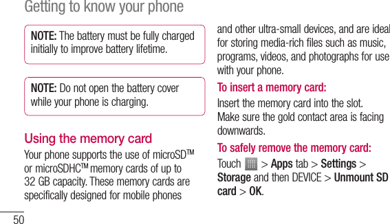 50NOTE: The battery must be fully charged initially to improve battery lifetime.NOTE: Do not open the battery cover while your phone is charging.Using the memory cardYour phone supports the use of microSDTM or microSDHCTM memory cards of up to 32 GB capacity. These memory cards are specifically designed for mobile phones and other ultra-small devices, and are ideal for storing media-rich files such as music, programs, videos, and photographs for use with your phone.To insert a memory card:Insert the memory card into the slot. Make sure the gold contact area is facing downwards.To safely remove the memory card: Touch   &gt; Apps tab &gt; Settings &gt; Storage and then DEVICE &gt; Unmount SD card &gt; OK.Getting to know your phone