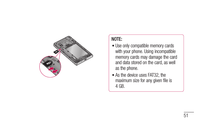 51NOTE: Use only compatible memory cards with your phone. Using incompatible memory cards may damage the card and data stored on the card, as well as the phone. As the device uses FAT32, the maximum size for any given file is 4 GB.••