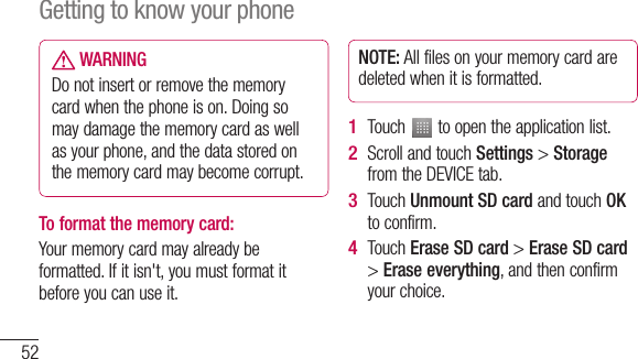 52 WARNINGDo not insert or remove the memory card when the phone is on. Doing so may damage the memory card as well as your phone, and the data stored on the memory card may become corrupt.To format the memory card: Your memory card may already be formatted. If it isn&apos;t, you must format it before you can use it.NOTE: All files on your memory card are deleted when it is formatted.Touch   to open the application list. Scroll and touch Settings &gt; Storage from the DEVICE tab.Touch Unmount SD card and touch OK to confirm.Touch Erase SD card &gt; Erase SD card &gt; Erase everything, and then confirm your choice.1 2 3 4 Getting to know your phone